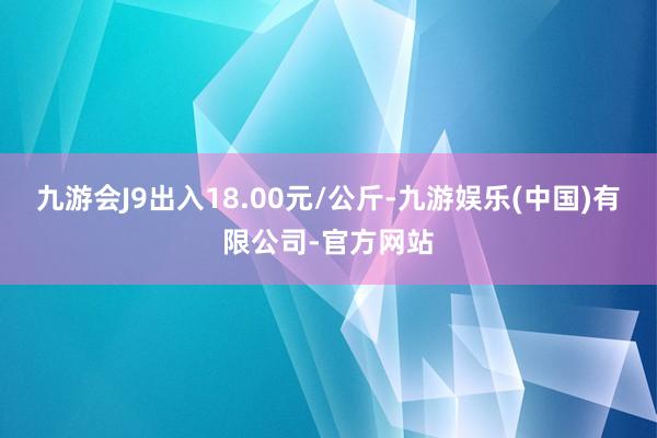 九游会J9出入18.00元/公斤-九游娱乐(中国)有限公司-官方网站
