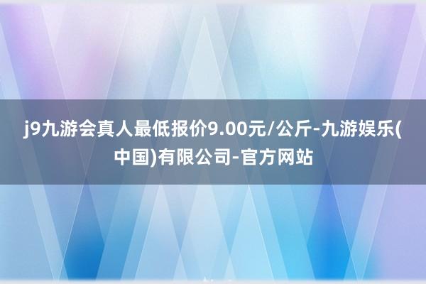 j9九游会真人最低报价9.00元/公斤-九游娱乐(中国)有限公司-官方网站