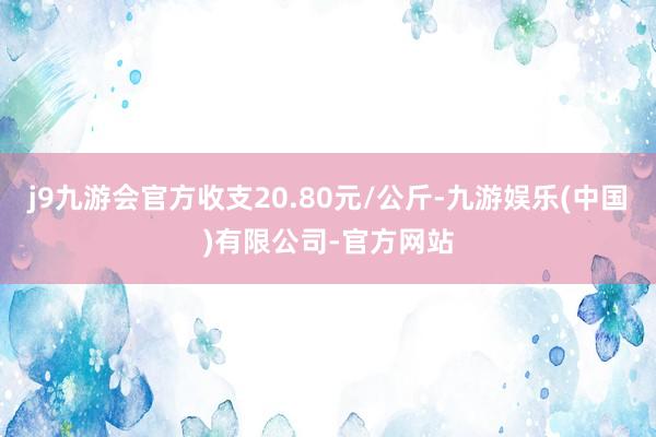 j9九游会官方收支20.80元/公斤-九游娱乐(中国)有限公司-官方网站