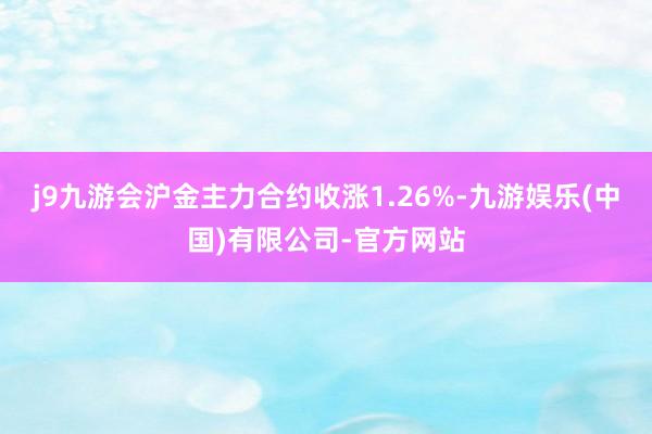 j9九游会沪金主力合约收涨1.26%-九游娱乐(中国)有限公司-官方网站
