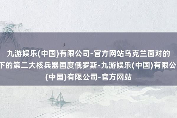 九游娱乐(中国)有限公司-官方网站乌克兰面对的是普京指点下的第二大核兵器国度俄罗斯-九游娱乐(中国)有限公司-官方网站