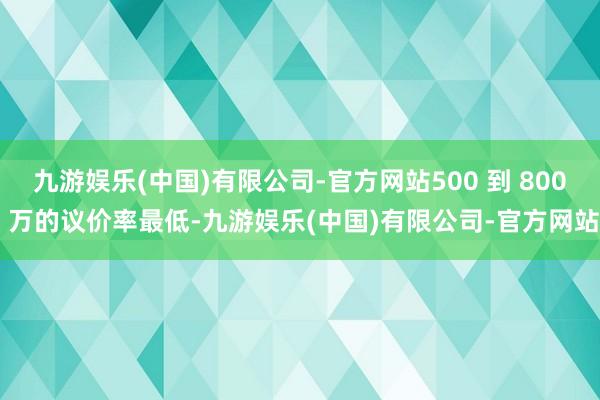 九游娱乐(中国)有限公司-官方网站500 到 800 万的议价率最低-九游娱乐(中国)有限公司-官方网站
