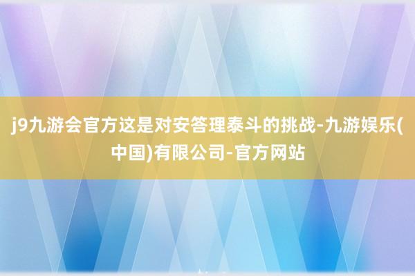 j9九游会官方这是对安答理泰斗的挑战-九游娱乐(中国)有限公司-官方网站