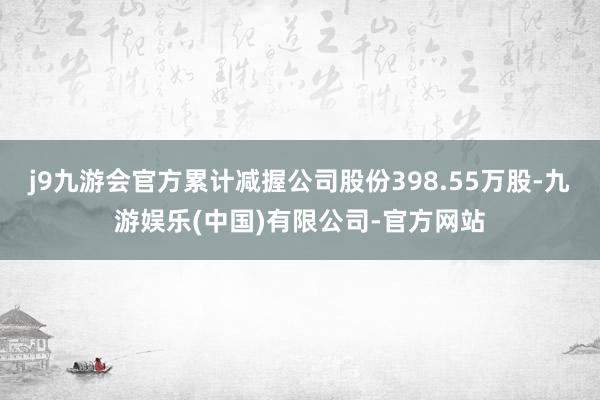 j9九游会官方累计减握公司股份398.55万股-九游娱乐(中国)有限公司-官方网站