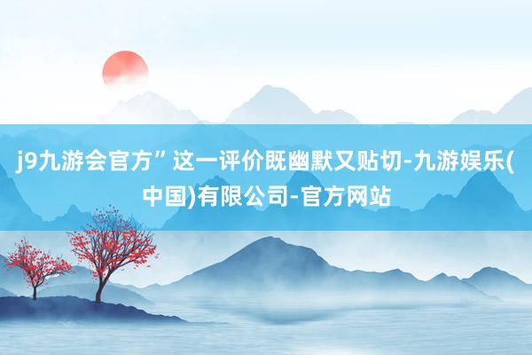 j9九游会官方”这一评价既幽默又贴切-九游娱乐(中国)有限公司-官方网站