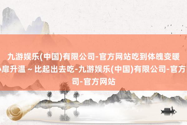 九游娱乐(中国)有限公司-官方网站吃到体魄变暖、心扉升温～比起出去吃-九游娱乐(中国)有限公司-官方网站