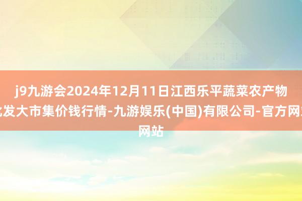 j9九游会2024年12月11日江西乐平蔬菜农产物批发大市集价钱行情-九游娱乐(中国)有限公司-官方网站