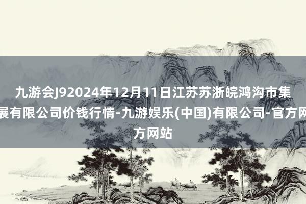 九游会J92024年12月11日江苏苏浙皖鸿沟市集发展有限公司价钱行情-九游娱乐(中国)有限公司-官方网站