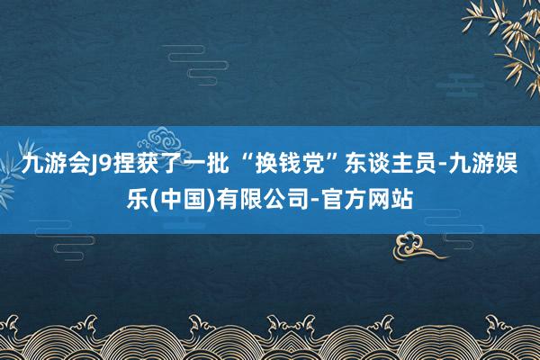 九游会J9捏获了一批 “换钱党”东谈主员-九游娱乐(中国)有限公司-官方网站