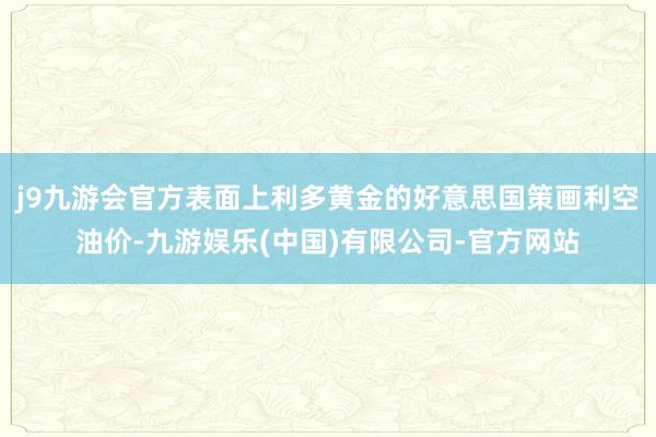 j9九游会官方表面上利多黄金的好意思国策画利空油价-九游娱乐(中国)有限公司-官方网站