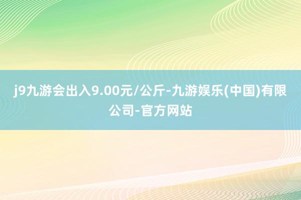j9九游会出入9.00元/公斤-九游娱乐(中国)有限公司-官方网站