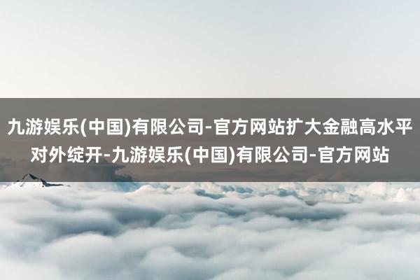 九游娱乐(中国)有限公司-官方网站扩大金融高水平对外绽开-九游娱乐(中国)有限公司-官方网站