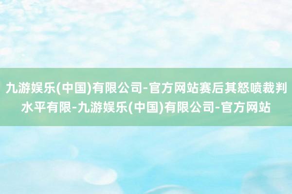 九游娱乐(中国)有限公司-官方网站赛后其怒喷裁判水平有限-九游娱乐(中国)有限公司-官方网站