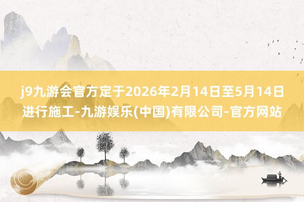 j9九游会官方定于2026年2月14日至5月14日进行施工-九游娱乐(中国)有限公司-官方网站