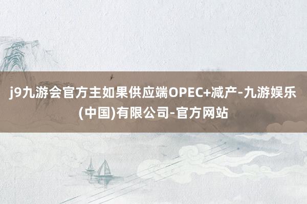 j9九游会官方主如果供应端OPEC+减产-九游娱乐(中国)有限公司-官方网站