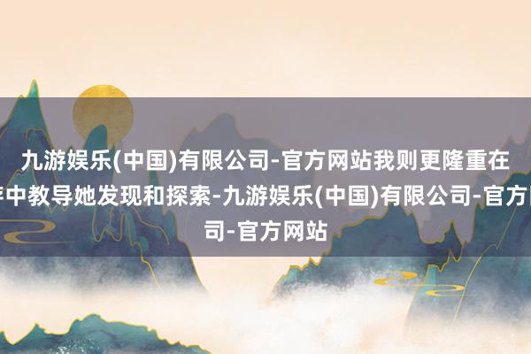 九游娱乐(中国)有限公司-官方网站我则更隆重在生存中教导她发现和探索-九游娱乐(中国)有限公司-官方网站