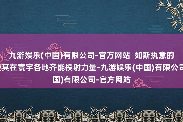 九游娱乐(中国)有限公司-官方网站  如斯执意的舟师力量使其在寰宇各地齐能投射力量-九游娱乐(中国)有限公司-官方网站