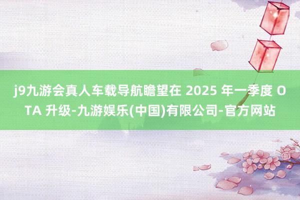 j9九游会真人车载导航瞻望在 2025 年一季度 OTA 升级-九游娱乐(中国)有限公司-官方网站