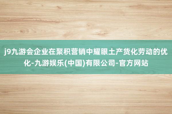 j9九游会企业在聚积营销中耀眼土产货化劳动的优化-九游娱乐(中国)有限公司-官方网站