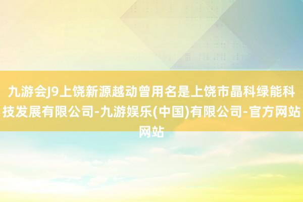 九游会J9上饶新源越动曾用名是上饶市晶科绿能科技发展有限公司-九游娱乐(中国)有限公司-官方网站