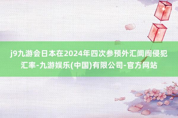 j9九游会　　日本在2024年四次参预外汇阛阓侵犯汇率-九游娱乐(中国)有限公司-官方网站