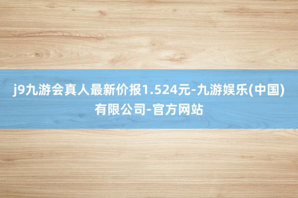 j9九游会真人最新价报1.524元-九游娱乐(中国)有限公司-官方网站