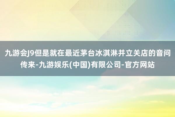 九游会J9但是就在最近茅台冰淇淋并立关店的音问传来-九游娱乐(中国)有限公司-官方网站