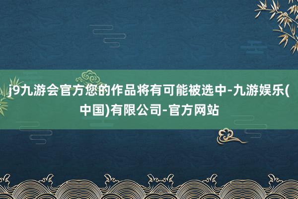 j9九游会官方您的作品将有可能被选中-九游娱乐(中国)有限公司-官方网站