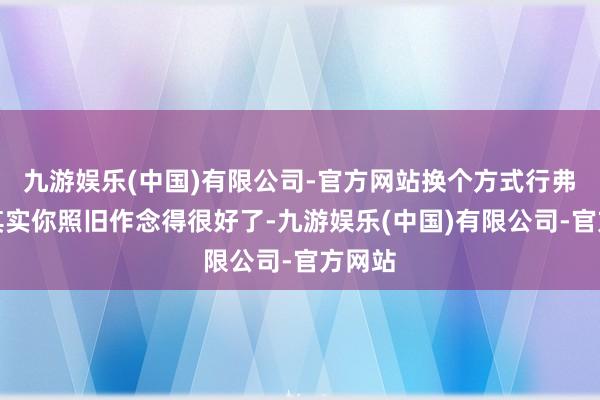 九游娱乐(中国)有限公司-官方网站换个方式行弗成？其实你照旧作念得很好了-九游娱乐(中国)有限公司-官方网站
