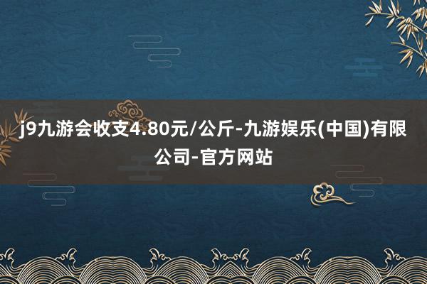 j9九游会收支4.80元/公斤-九游娱乐(中国)有限公司-官方网站