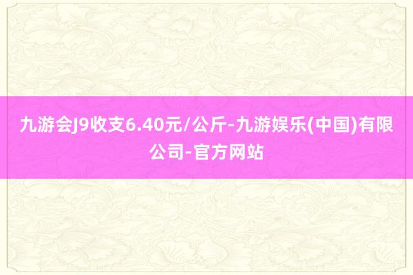 九游会J9收支6.40元/公斤-九游娱乐(中国)有限公司-官方网站