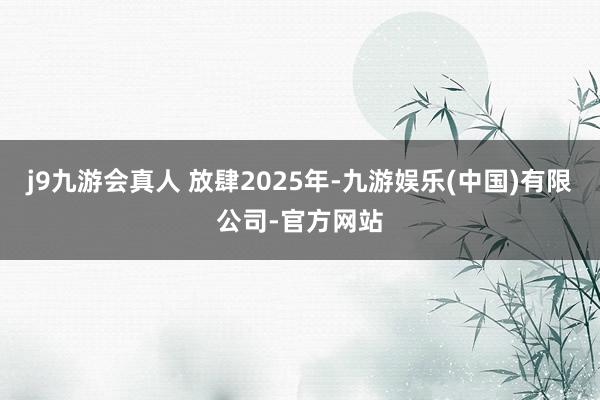 j9九游会真人 放肆2025年-九游娱乐(中国)有限公司-官方网站