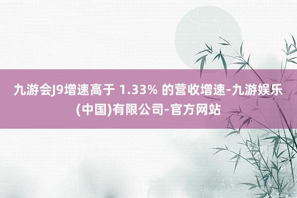 九游会J9增速高于 1.33% 的营收增速-九游娱乐(中国)有限公司-官方网站