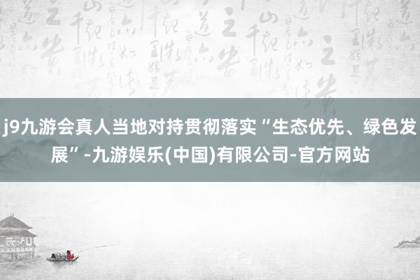j9九游会真人当地对持贯彻落实“生态优先、绿色发展”-九游娱乐(中国)有限公司-官方网站