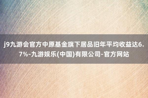 j9九游会官方中原基金旗下居品旧年平均收益达6.7%-九游娱乐(中国)有限公司-官方网站