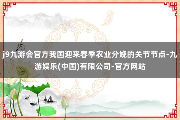 j9九游会官方我国迎来春季农业分娩的关节节点-九游娱乐(中国)有限公司-官方网站