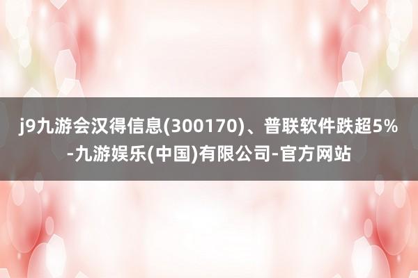 j9九游会汉得信息(300170)、普联软件跌超5%-九游娱乐(中国)有限公司-官方网站