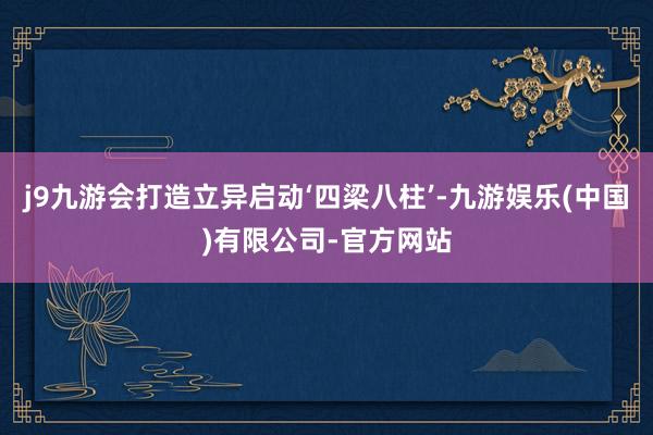j9九游会打造立异启动‘四梁八柱’-九游娱乐(中国)有限公司-官方网站