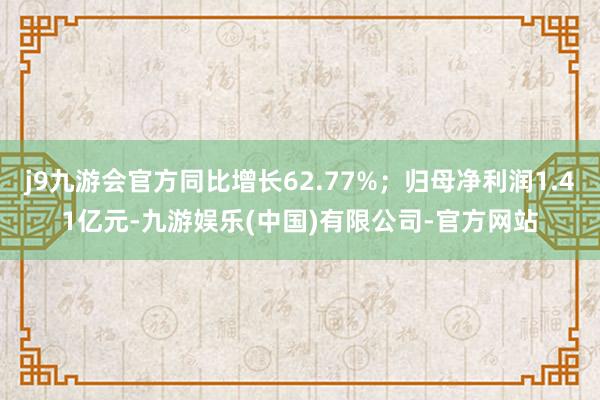 j9九游会官方同比增长62.77%；归母净利润1.41亿元-九游娱乐(中国)有限公司-官方网站