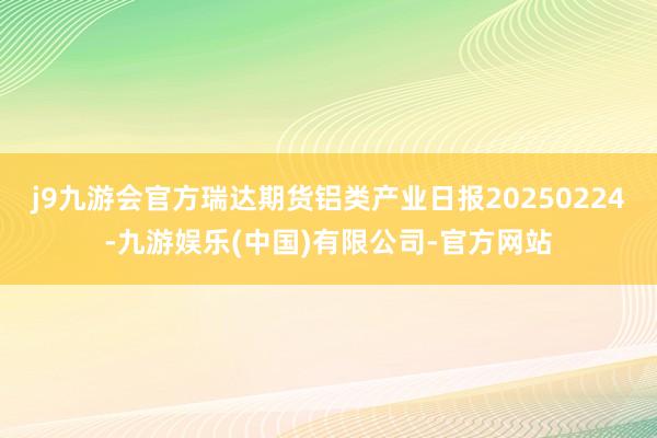 j9九游会官方瑞达期货铝类产业日报20250224-九游娱乐(中国)有限公司-官方网站
