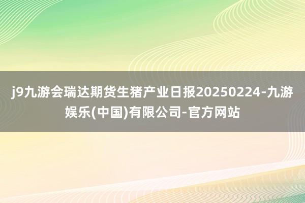 j9九游会瑞达期货生猪产业日报20250224-九游娱乐(中国)有限公司-官方网站