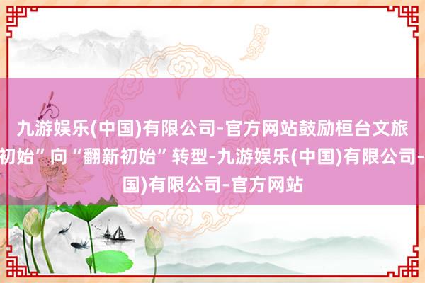九游娱乐(中国)有限公司-官方网站鼓励桓台文旅从“资源初始”向“翻新初始”转型-九游娱乐(中国)有限公司-官方网站