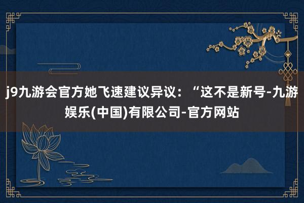 j9九游会官方她飞速建议异议：“这不是新号-九游娱乐(中国)有限公司-官方网站