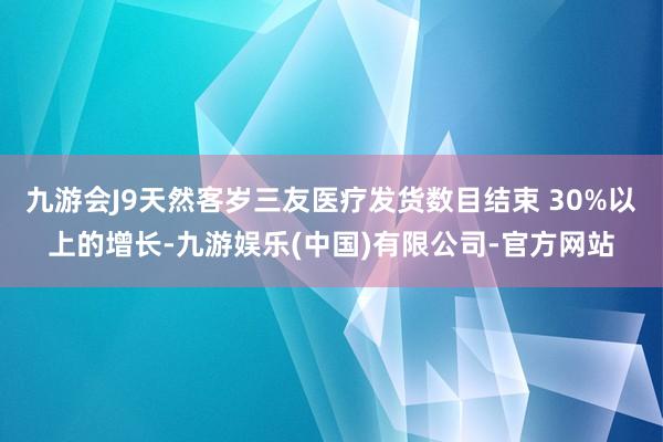 九游会J9天然客岁三友医疗发货数目结束 30%以上的增长-九游娱乐(中国)有限公司-官方网站
