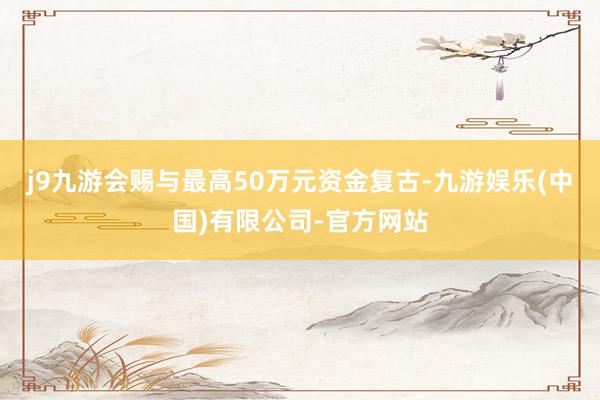 j9九游会赐与最高50万元资金复古-九游娱乐(中国)有限公司-官方网站