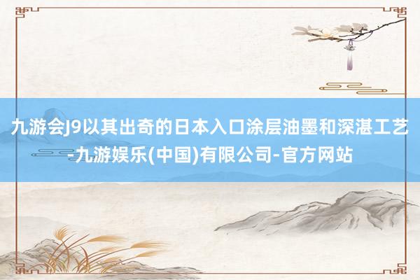 九游会J9以其出奇的日本入口涂层油墨和深湛工艺-九游娱乐(中国)有限公司-官方网站