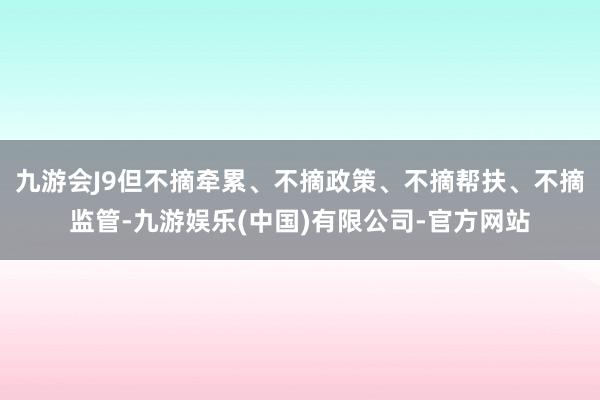 九游会J9但不摘牵累、不摘政策、不摘帮扶、不摘监管-九游娱乐(中国)有限公司-官方网站