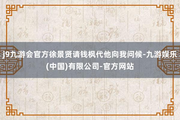 j9九游会官方徐景贤请钱枫代他向我问候-九游娱乐(中国)有限公司-官方网站