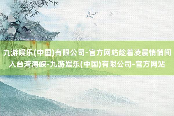 九游娱乐(中国)有限公司-官方网站趁着凌晨悄悄闯入台湾海峡-九游娱乐(中国)有限公司-官方网站