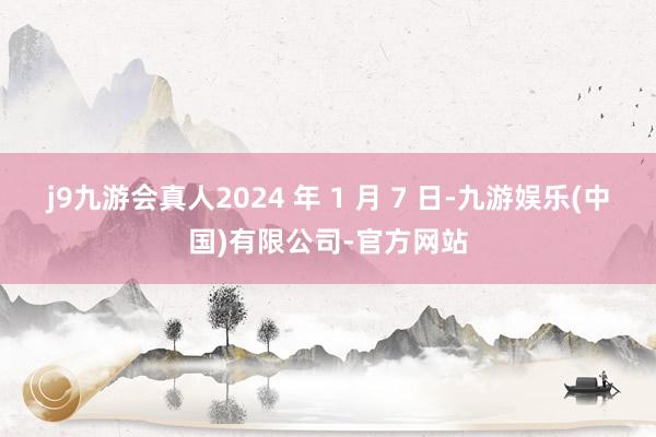 j9九游会真人2024 年 1 月 7 日-九游娱乐(中国)有限公司-官方网站